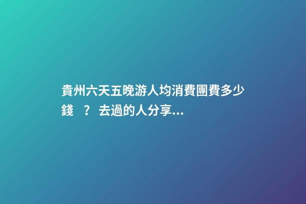 貴州六天五晚游人均消費團費多少錢？ 去過的人分享貴州純玩六天，點擊這篇全明白